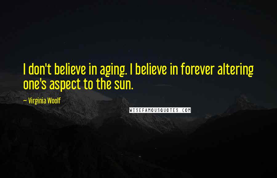 Virginia Woolf Quotes: I don't believe in aging. I believe in forever altering one's aspect to the sun.