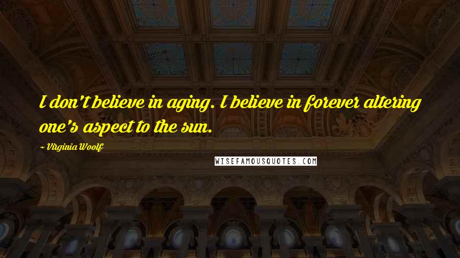 Virginia Woolf Quotes: I don't believe in aging. I believe in forever altering one's aspect to the sun.