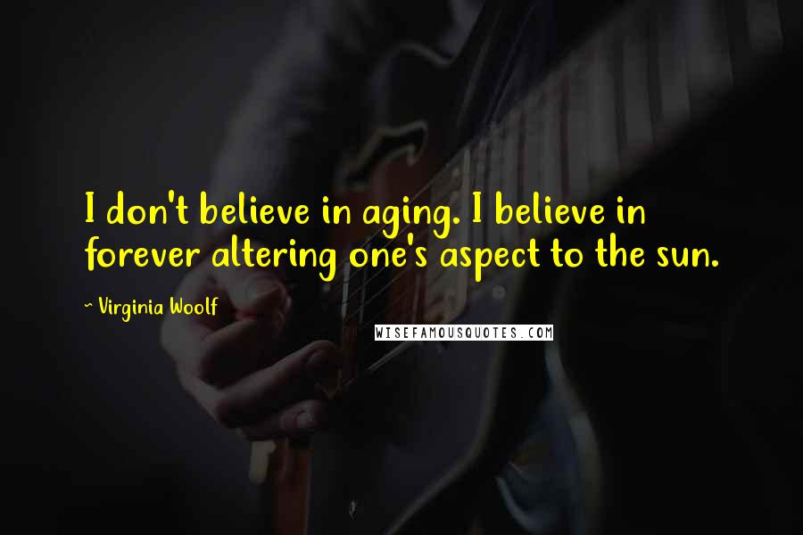 Virginia Woolf Quotes: I don't believe in aging. I believe in forever altering one's aspect to the sun.