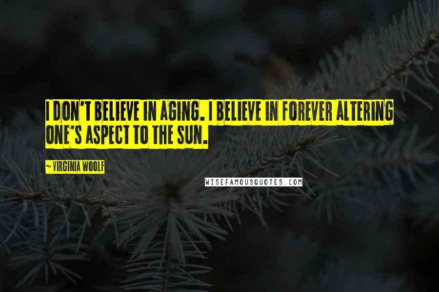 Virginia Woolf Quotes: I don't believe in aging. I believe in forever altering one's aspect to the sun.
