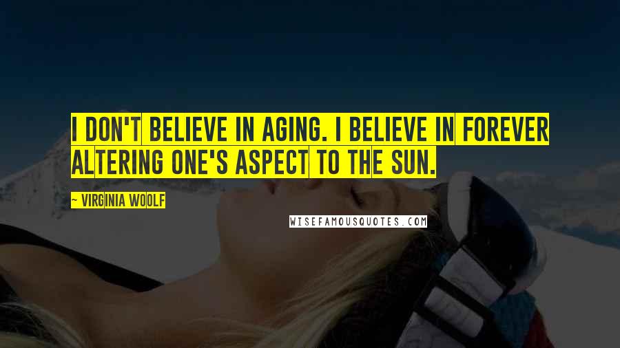 Virginia Woolf Quotes: I don't believe in aging. I believe in forever altering one's aspect to the sun.