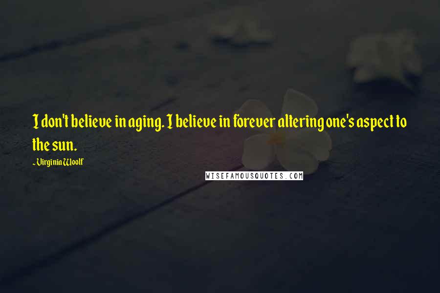 Virginia Woolf Quotes: I don't believe in aging. I believe in forever altering one's aspect to the sun.