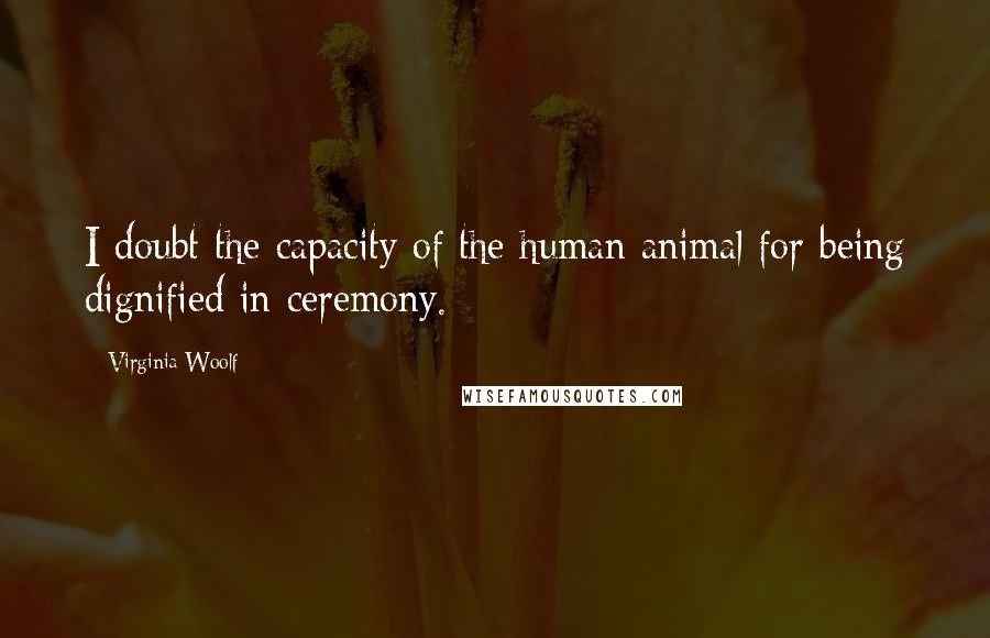 Virginia Woolf Quotes: I doubt the capacity of the human animal for being dignified in ceremony.