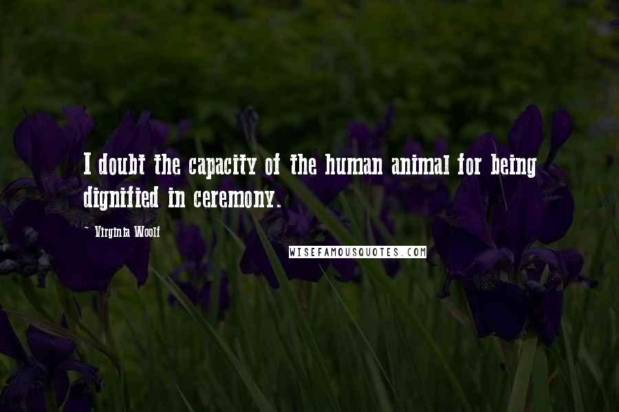 Virginia Woolf Quotes: I doubt the capacity of the human animal for being dignified in ceremony.