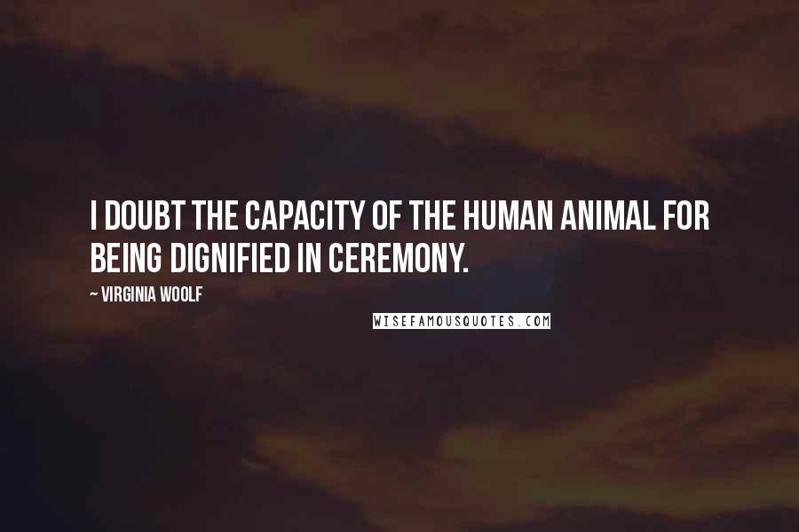 Virginia Woolf Quotes: I doubt the capacity of the human animal for being dignified in ceremony.