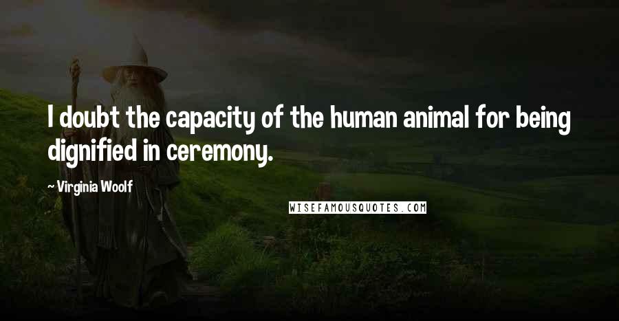 Virginia Woolf Quotes: I doubt the capacity of the human animal for being dignified in ceremony.