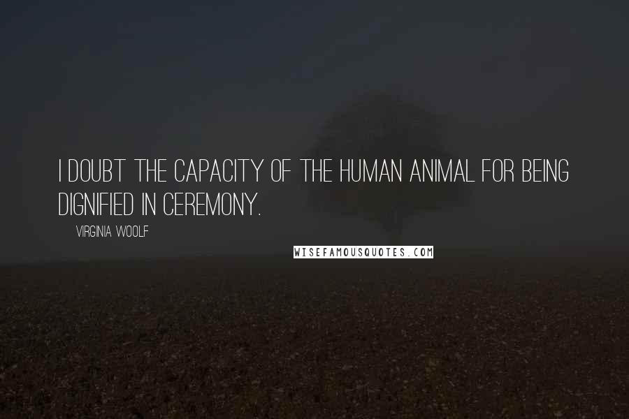 Virginia Woolf Quotes: I doubt the capacity of the human animal for being dignified in ceremony.