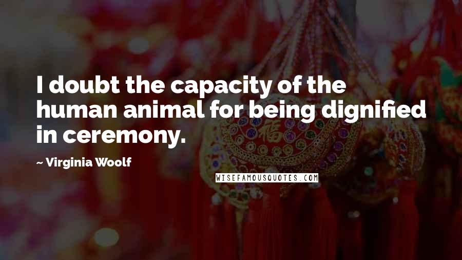 Virginia Woolf Quotes: I doubt the capacity of the human animal for being dignified in ceremony.