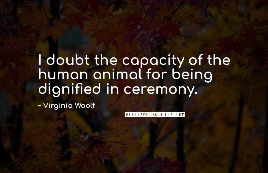 Virginia Woolf Quotes: I doubt the capacity of the human animal for being dignified in ceremony.