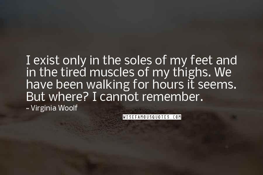 Virginia Woolf Quotes: I exist only in the soles of my feet and in the tired muscles of my thighs. We have been walking for hours it seems. But where? I cannot remember.