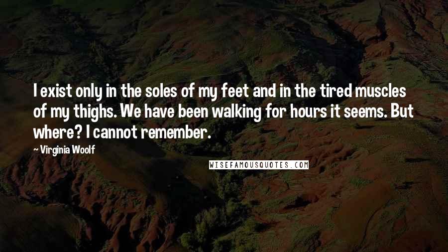 Virginia Woolf Quotes: I exist only in the soles of my feet and in the tired muscles of my thighs. We have been walking for hours it seems. But where? I cannot remember.