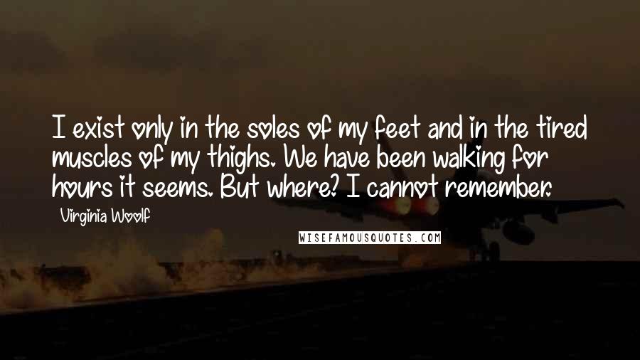 Virginia Woolf Quotes: I exist only in the soles of my feet and in the tired muscles of my thighs. We have been walking for hours it seems. But where? I cannot remember.