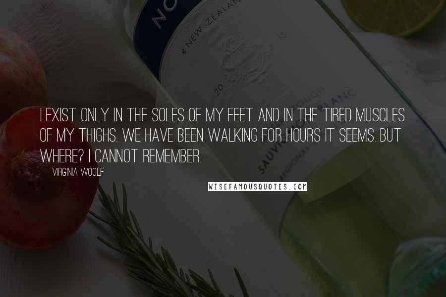 Virginia Woolf Quotes: I exist only in the soles of my feet and in the tired muscles of my thighs. We have been walking for hours it seems. But where? I cannot remember.