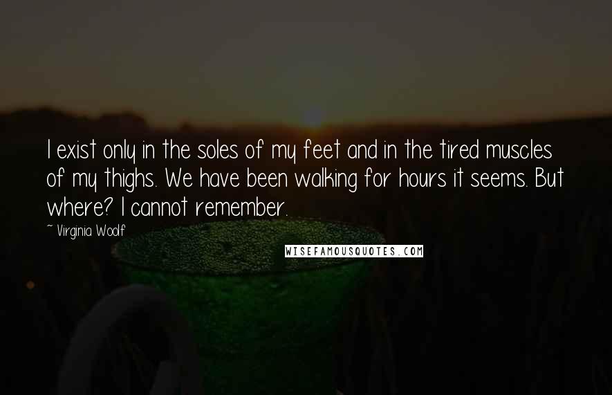 Virginia Woolf Quotes: I exist only in the soles of my feet and in the tired muscles of my thighs. We have been walking for hours it seems. But where? I cannot remember.