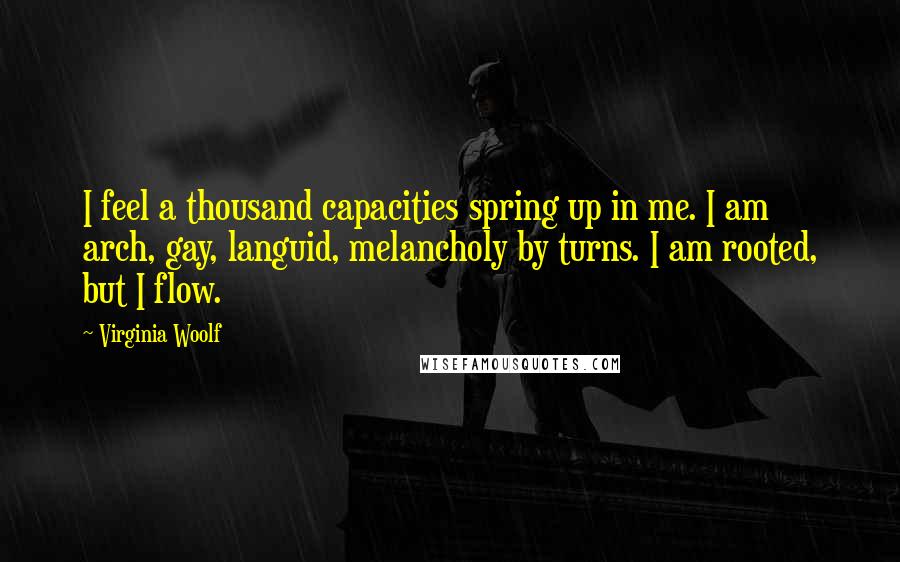 Virginia Woolf Quotes: I feel a thousand capacities spring up in me. I am arch, gay, languid, melancholy by turns. I am rooted, but I flow.