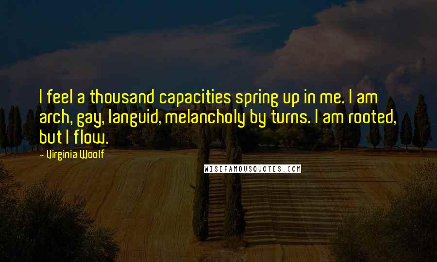 Virginia Woolf Quotes: I feel a thousand capacities spring up in me. I am arch, gay, languid, melancholy by turns. I am rooted, but I flow.