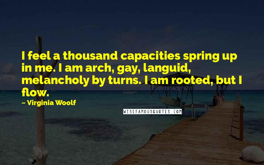 Virginia Woolf Quotes: I feel a thousand capacities spring up in me. I am arch, gay, languid, melancholy by turns. I am rooted, but I flow.