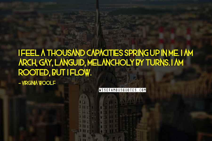 Virginia Woolf Quotes: I feel a thousand capacities spring up in me. I am arch, gay, languid, melancholy by turns. I am rooted, but I flow.