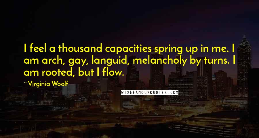 Virginia Woolf Quotes: I feel a thousand capacities spring up in me. I am arch, gay, languid, melancholy by turns. I am rooted, but I flow.