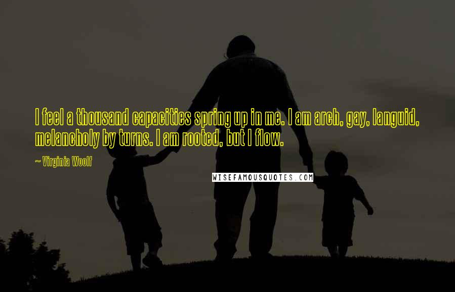 Virginia Woolf Quotes: I feel a thousand capacities spring up in me. I am arch, gay, languid, melancholy by turns. I am rooted, but I flow.