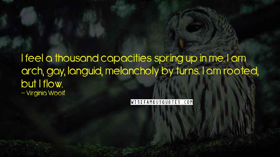 Virginia Woolf Quotes: I feel a thousand capacities spring up in me. I am arch, gay, languid, melancholy by turns. I am rooted, but I flow.