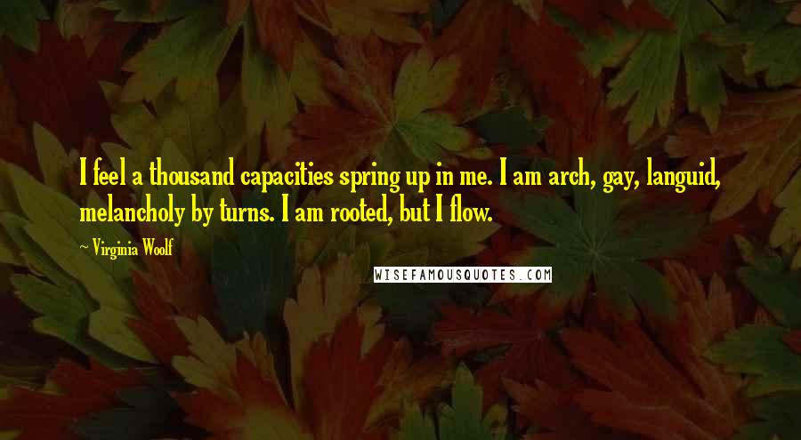 Virginia Woolf Quotes: I feel a thousand capacities spring up in me. I am arch, gay, languid, melancholy by turns. I am rooted, but I flow.