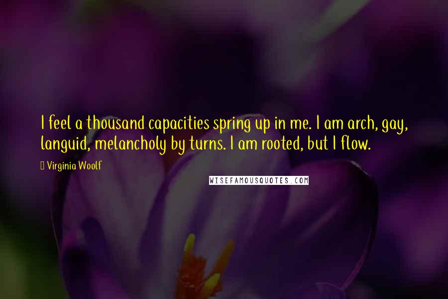 Virginia Woolf Quotes: I feel a thousand capacities spring up in me. I am arch, gay, languid, melancholy by turns. I am rooted, but I flow.