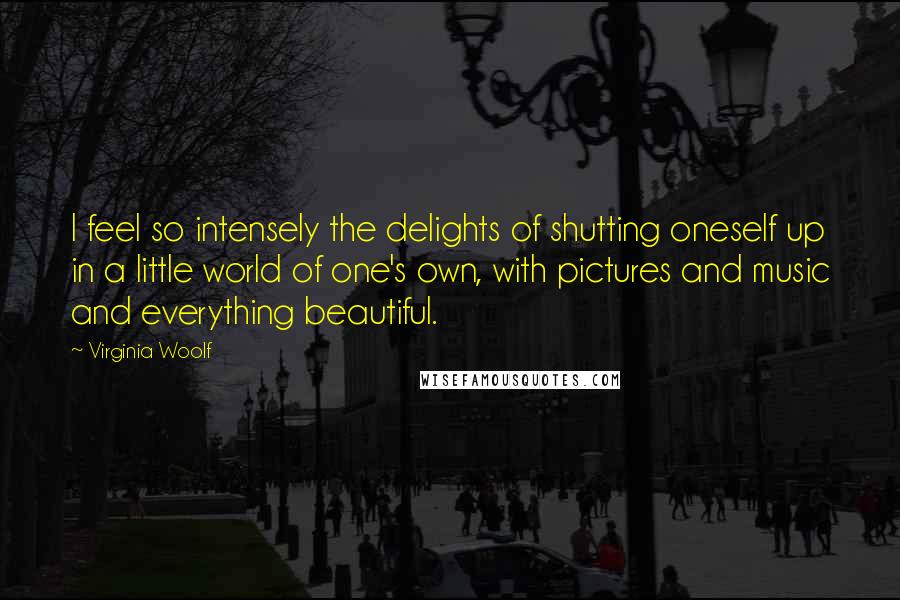 Virginia Woolf Quotes: I feel so intensely the delights of shutting oneself up in a little world of one's own, with pictures and music and everything beautiful.