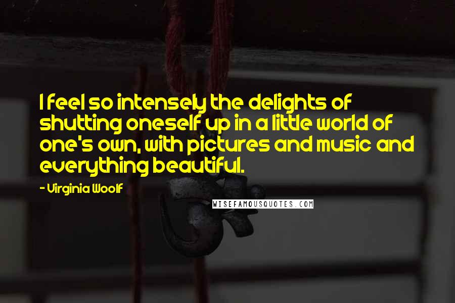 Virginia Woolf Quotes: I feel so intensely the delights of shutting oneself up in a little world of one's own, with pictures and music and everything beautiful.