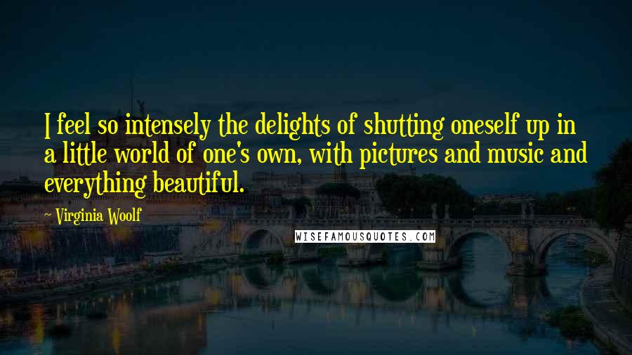 Virginia Woolf Quotes: I feel so intensely the delights of shutting oneself up in a little world of one's own, with pictures and music and everything beautiful.