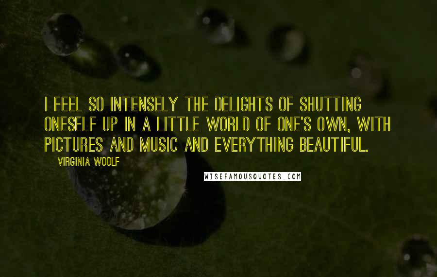 Virginia Woolf Quotes: I feel so intensely the delights of shutting oneself up in a little world of one's own, with pictures and music and everything beautiful.