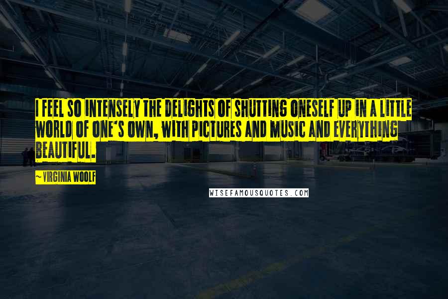 Virginia Woolf Quotes: I feel so intensely the delights of shutting oneself up in a little world of one's own, with pictures and music and everything beautiful.