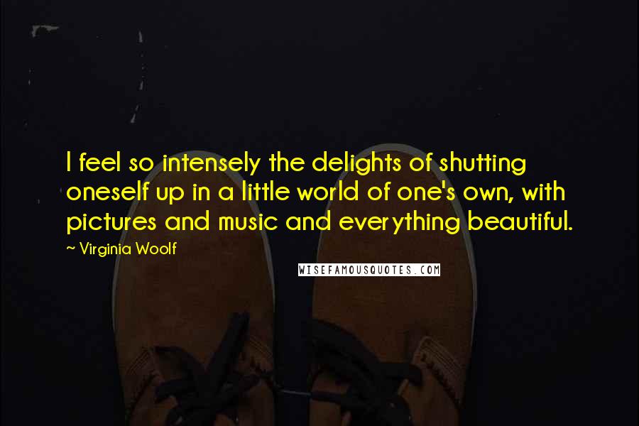 Virginia Woolf Quotes: I feel so intensely the delights of shutting oneself up in a little world of one's own, with pictures and music and everything beautiful.