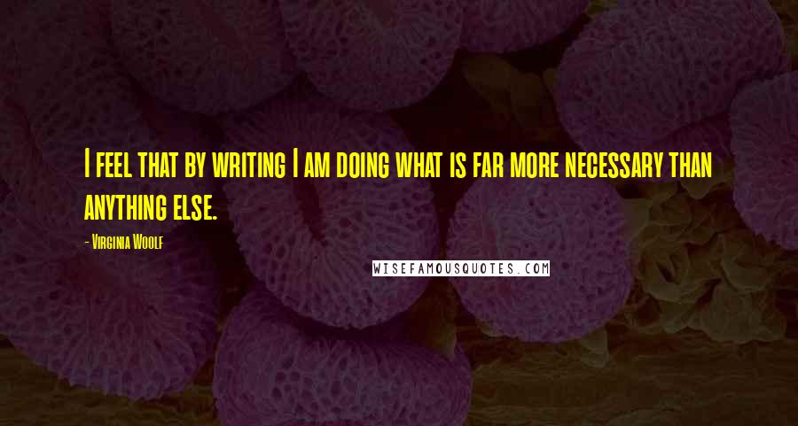 Virginia Woolf Quotes: I feel that by writing I am doing what is far more necessary than anything else.