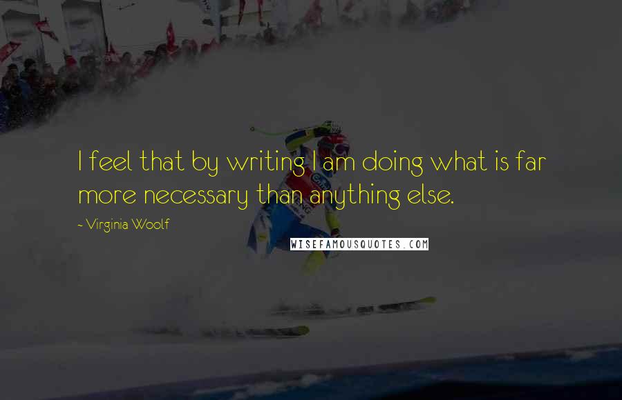 Virginia Woolf Quotes: I feel that by writing I am doing what is far more necessary than anything else.