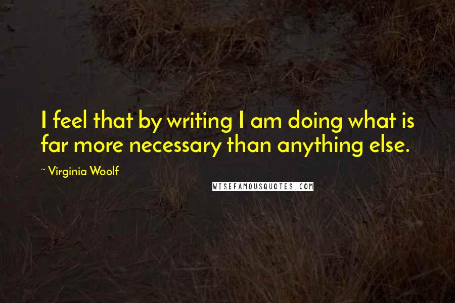 Virginia Woolf Quotes: I feel that by writing I am doing what is far more necessary than anything else.