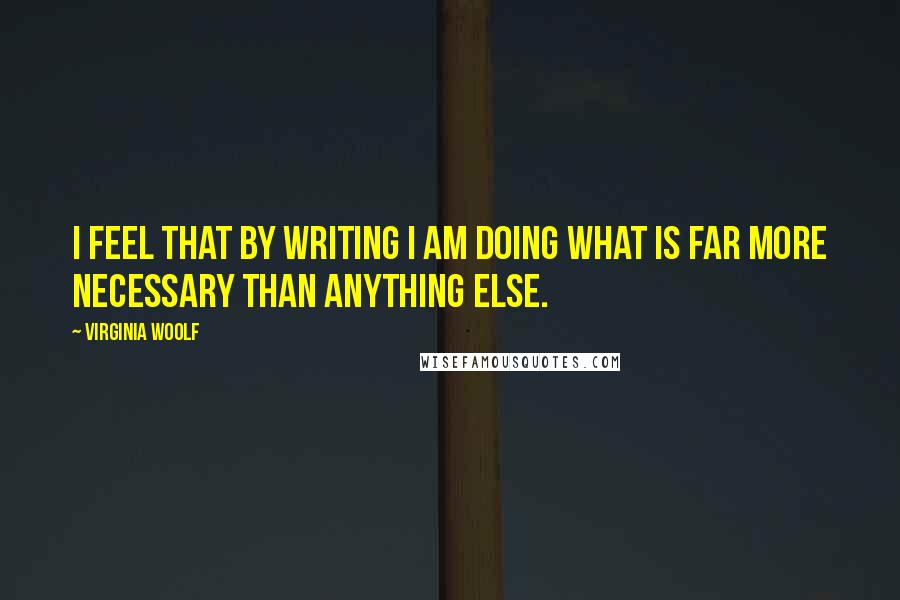 Virginia Woolf Quotes: I feel that by writing I am doing what is far more necessary than anything else.