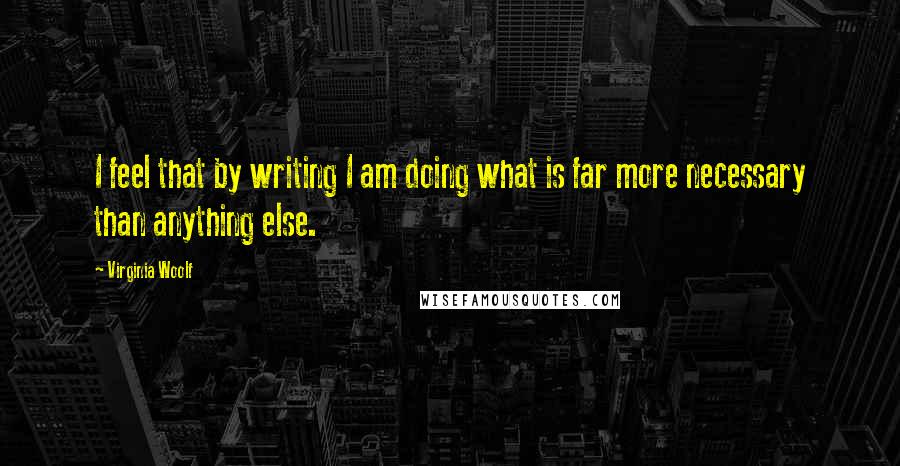 Virginia Woolf Quotes: I feel that by writing I am doing what is far more necessary than anything else.