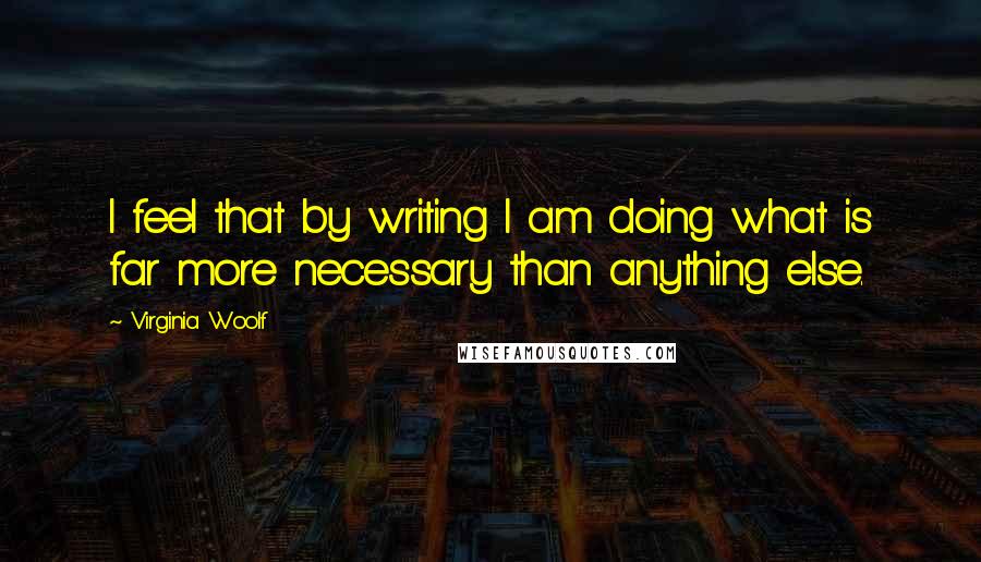 Virginia Woolf Quotes: I feel that by writing I am doing what is far more necessary than anything else.