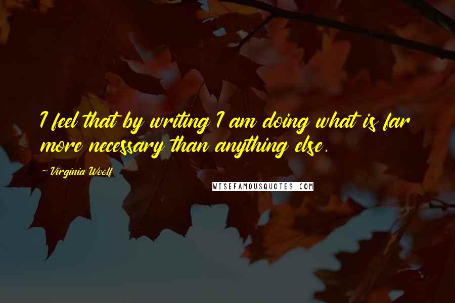 Virginia Woolf Quotes: I feel that by writing I am doing what is far more necessary than anything else.