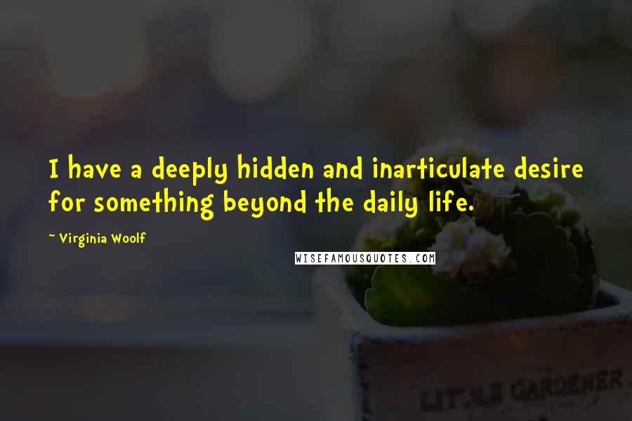 Virginia Woolf Quotes: I have a deeply hidden and inarticulate desire for something beyond the daily life.