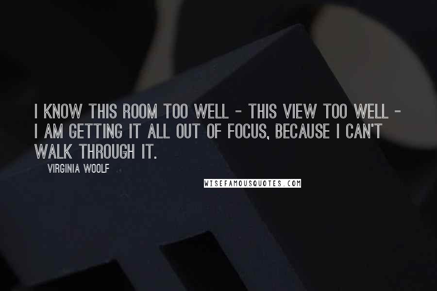 Virginia Woolf Quotes: I know this room too well - this view too well - I am getting it all out of focus, because I can't walk through it.