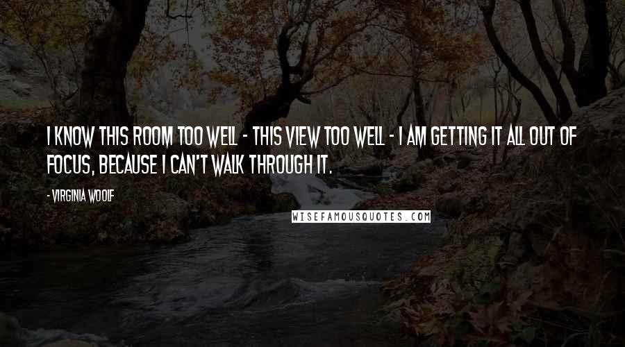 Virginia Woolf Quotes: I know this room too well - this view too well - I am getting it all out of focus, because I can't walk through it.