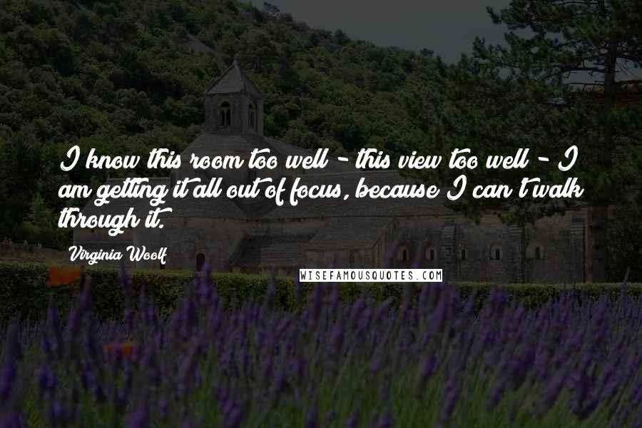 Virginia Woolf Quotes: I know this room too well - this view too well - I am getting it all out of focus, because I can't walk through it.