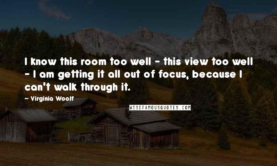 Virginia Woolf Quotes: I know this room too well - this view too well - I am getting it all out of focus, because I can't walk through it.