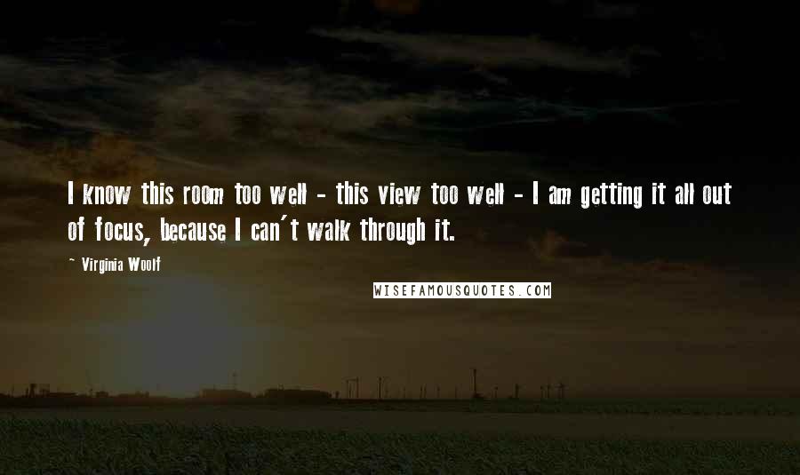 Virginia Woolf Quotes: I know this room too well - this view too well - I am getting it all out of focus, because I can't walk through it.