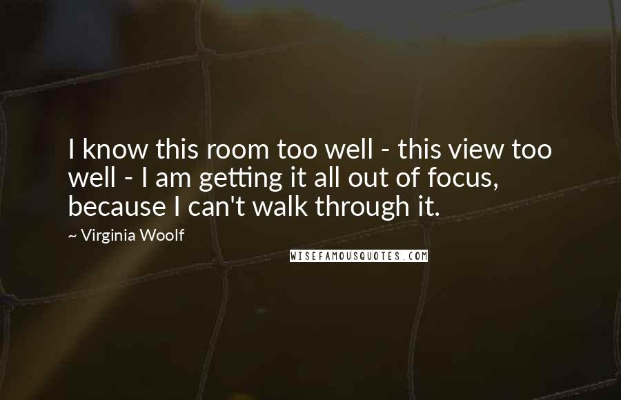Virginia Woolf Quotes: I know this room too well - this view too well - I am getting it all out of focus, because I can't walk through it.