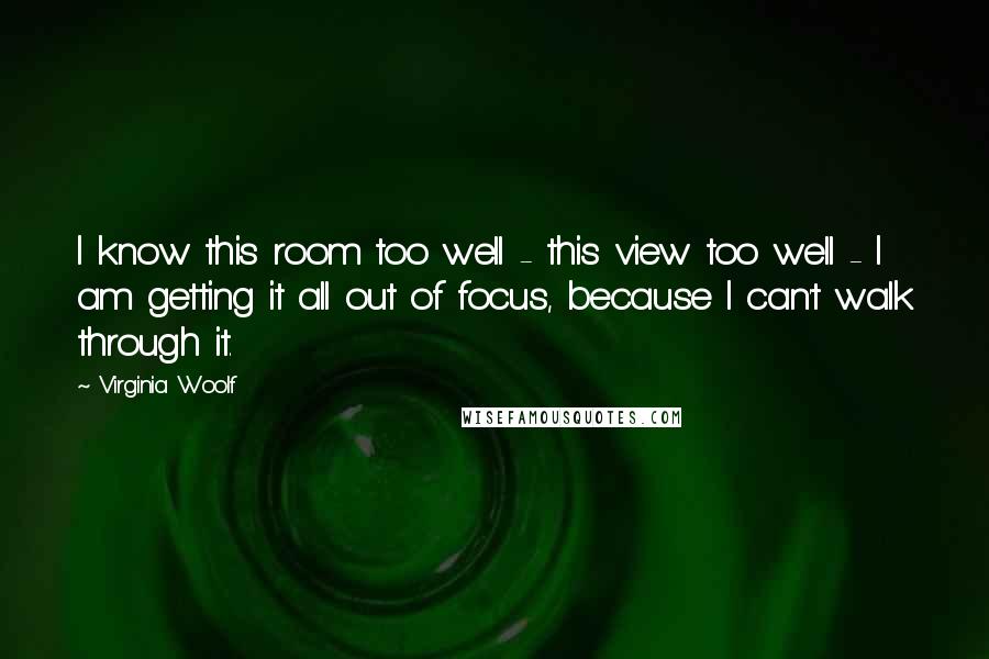 Virginia Woolf Quotes: I know this room too well - this view too well - I am getting it all out of focus, because I can't walk through it.