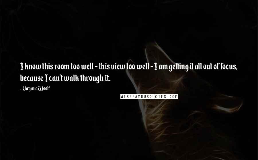 Virginia Woolf Quotes: I know this room too well - this view too well - I am getting it all out of focus, because I can't walk through it.