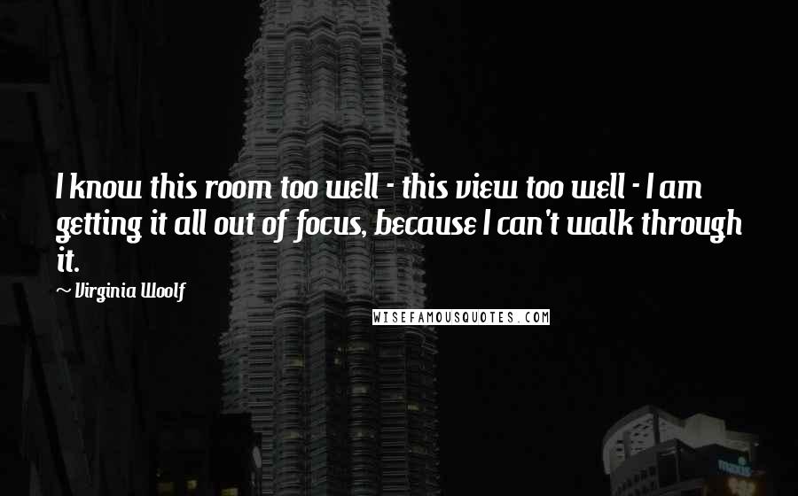 Virginia Woolf Quotes: I know this room too well - this view too well - I am getting it all out of focus, because I can't walk through it.